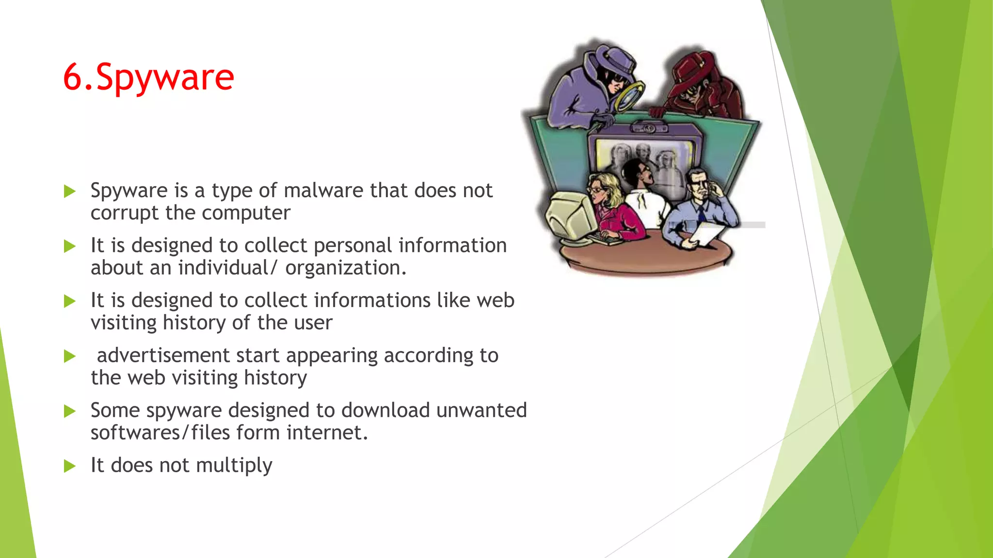 6.Spyware
 Spyware is a type of malware that does not
corrupt the computer
 It is designed to collect personal information
about an individual/ organization.
 It is designed to collect informations like web
visiting history of the user
 advertisement start appearing according to
the web visiting history
 Some spyware designed to download unwanted
softwares/files form internet.
 It does not multiply
 