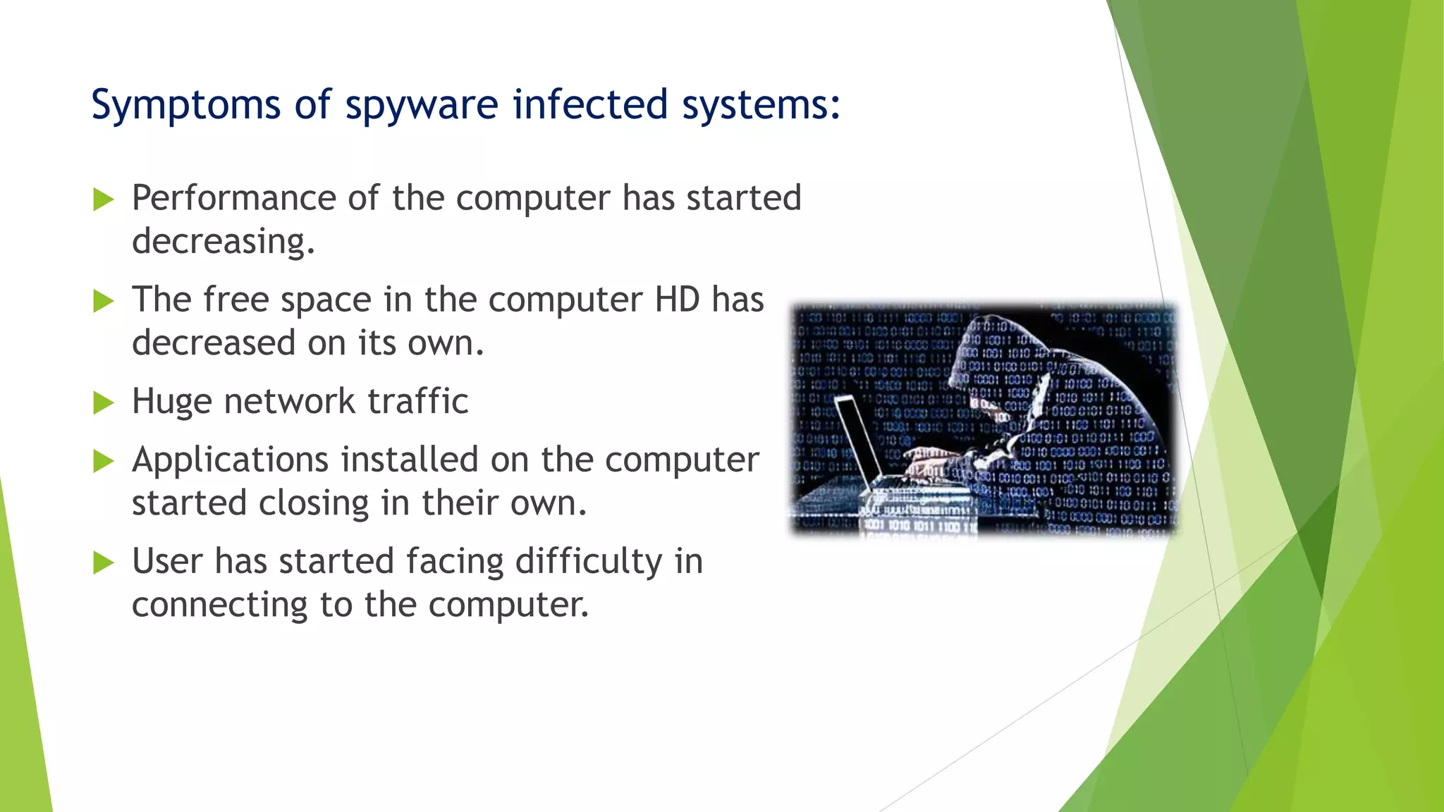Symptoms of spyware infected systems:
 Performance of the computer has started
decreasing.
 The free space in the computer HD has
decreased on its own.
 Huge network traffic
 Applications installed on the computer
started closing in their own.
 User has started facing difficulty in
connecting to the computer.
 