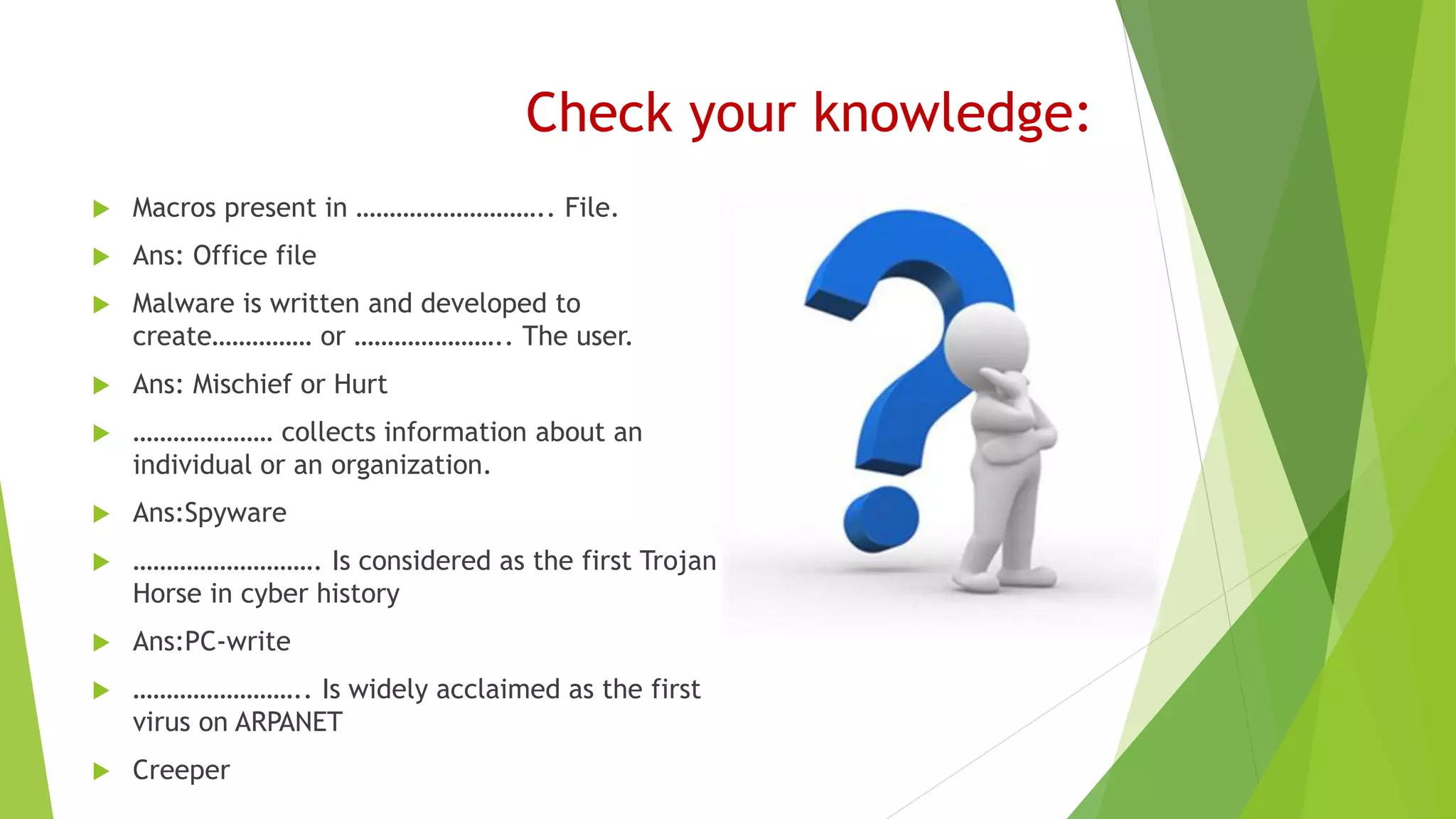 Check your knowledge:
 Macros present in ……………………….. File.
 Ans: Office file
 Malware is written and developed to
create…………… or ………………….. The user.
 Ans: Mischief or Hurt
 ………………… collects information about an
individual or an organization.
 Ans:Spyware
 ………………………. Is considered as the first Trojan
Horse in cyber history
 Ans:PC-write
 …………………….. Is widely acclaimed as the first
virus on ARPANET
 Creeper
 