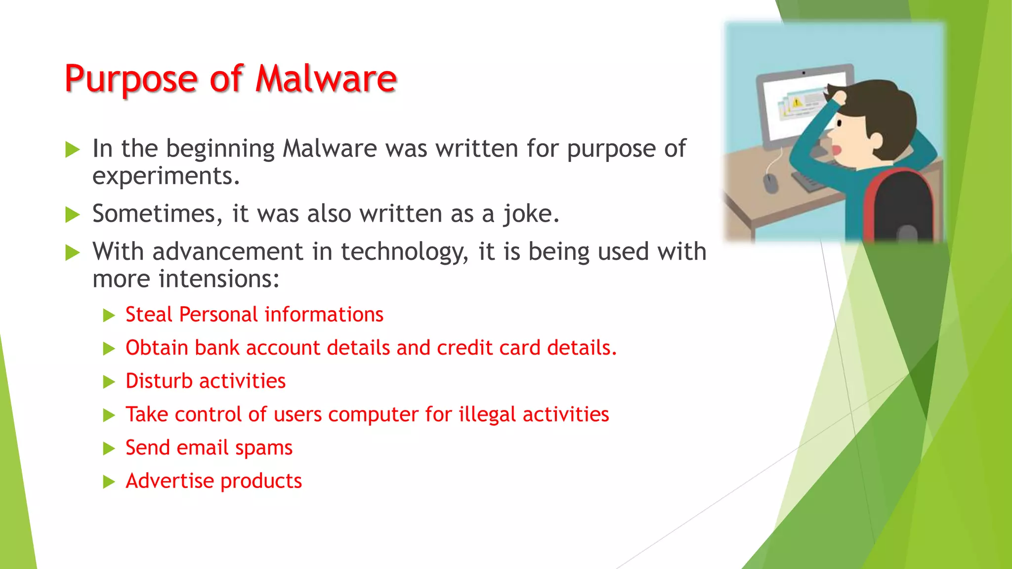Purpose of Malware
 In the beginning Malware was written for purpose of
experiments.
 Sometimes, it was also written as a joke.
 With advancement in technology, it is being used with
more intensions:
 Steal Personal informations
 Obtain bank account details and credit card details.
 Disturb activities
 Take control of users computer for illegal activities
 Send email spams
 Advertise products
 