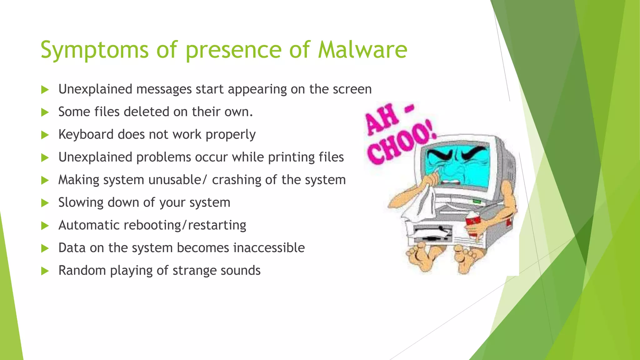 Symptoms of presence of Malware
 Unexplained messages start appearing on the screen
 Some files deleted on their own.
 Keyboard does not work properly
 Unexplained problems occur while printing files
 Making system unusable/ crashing of the system
 Slowing down of your system
 Automatic rebooting/restarting
 Data on the system becomes inaccessible
 Random playing of strange sounds
 
