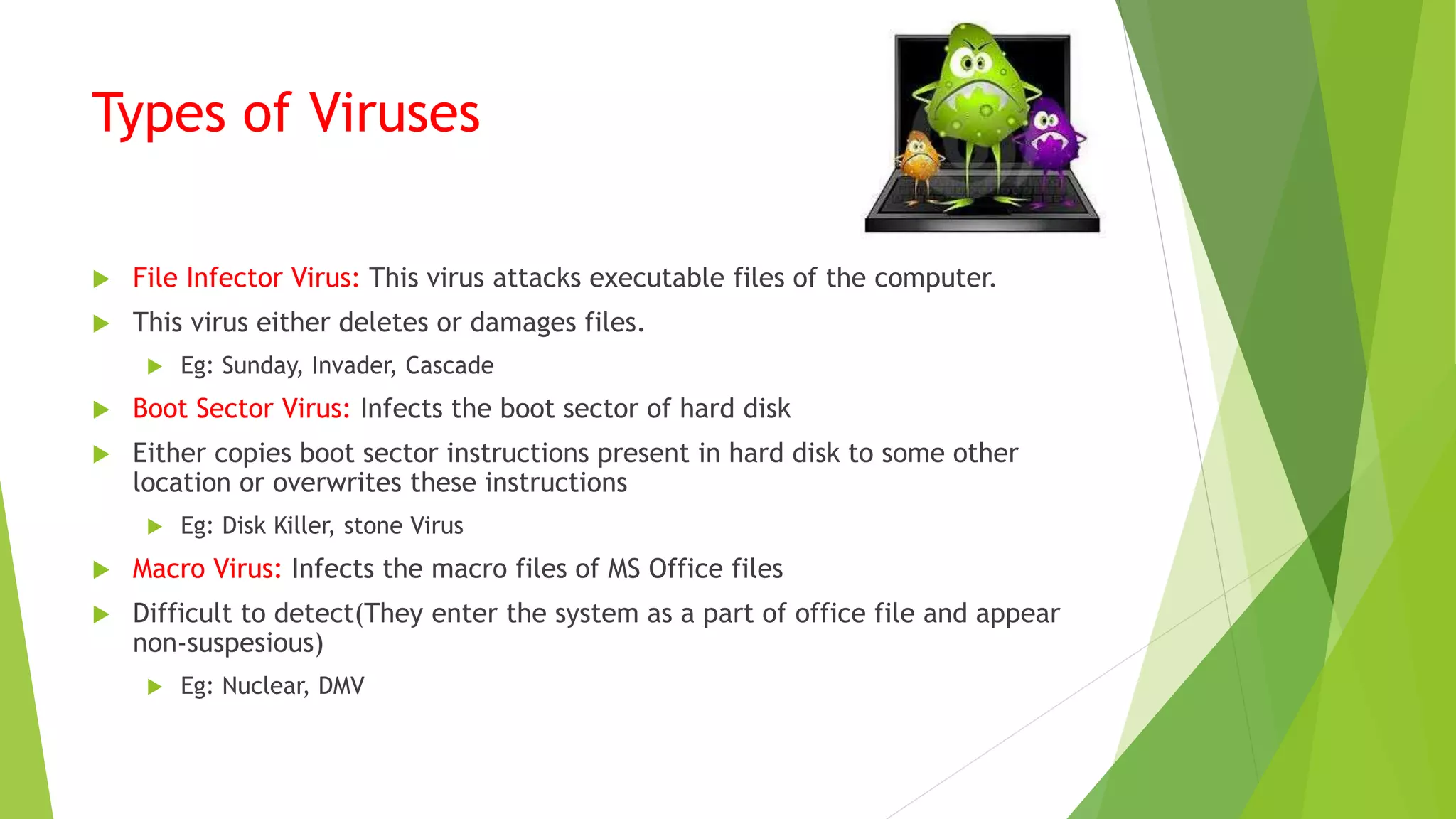 Types of Viruses
 File Infector Virus: This virus attacks executable files of the computer.
 This virus either deletes or damages files.
 Eg: Sunday, Invader, Cascade
 Boot Sector Virus: Infects the boot sector of hard disk
 Either copies boot sector instructions present in hard disk to some other
location or overwrites these instructions
 Eg: Disk Killer, stone Virus
 Macro Virus: Infects the macro files of MS Office files
 Difficult to detect(They enter the system as a part of office file and appear
non-suspesious)
 Eg: Nuclear, DMV
 