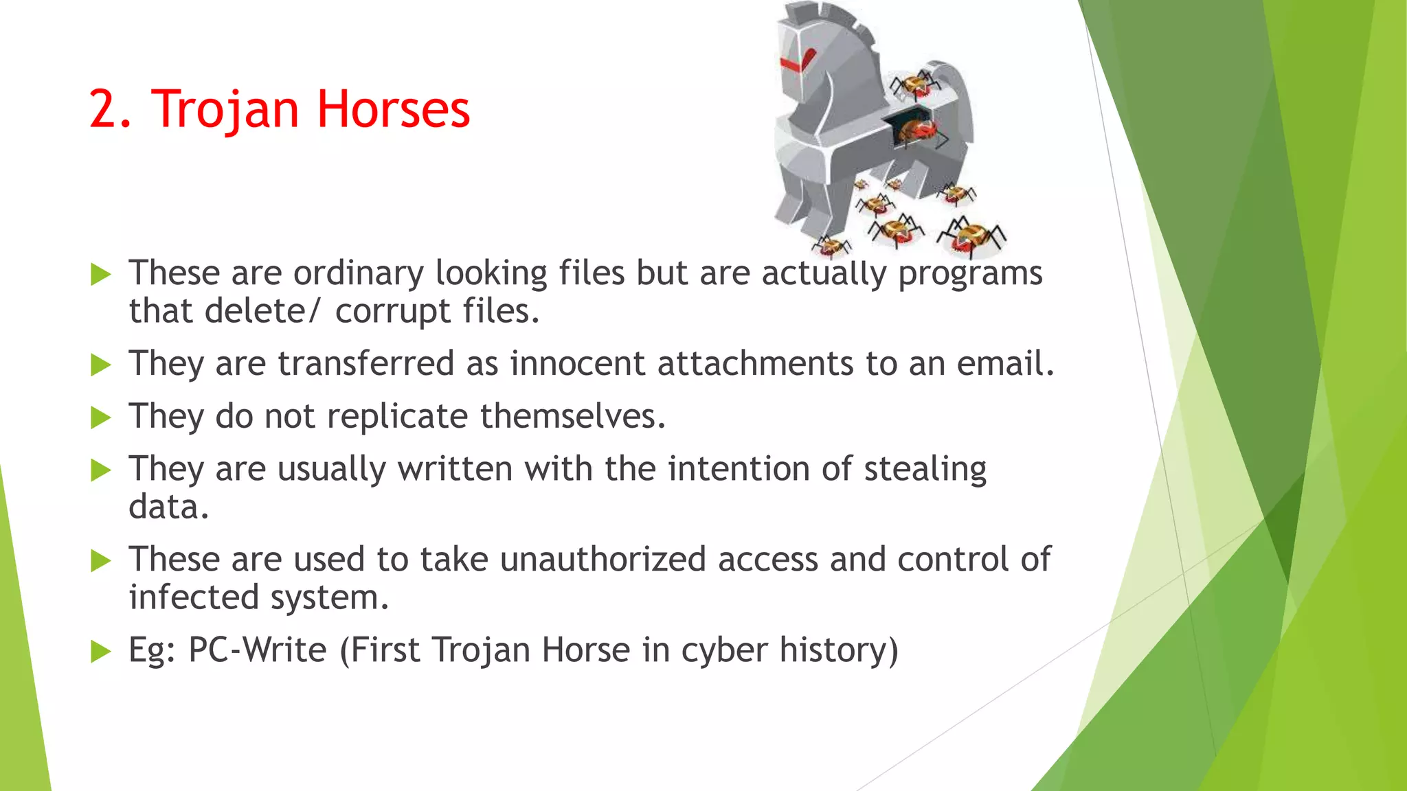 2. Trojan Horses
 These are ordinary looking files but are actually programs
that delete/ corrupt files.
 They are transferred as innocent attachments to an email.
 They do not replicate themselves.
 They are usually written with the intention of stealing
data.
 These are used to take unauthorized access and control of
infected system.
 Eg: PC-Write (First Trojan Horse in cyber history)
 