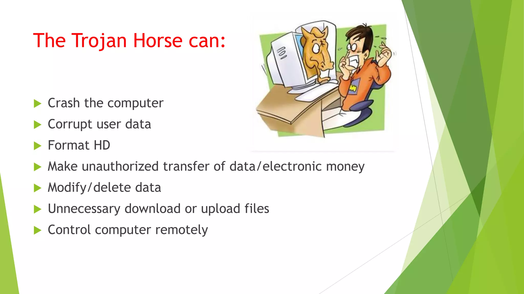 The Trojan Horse can:
 Crash the computer
 Corrupt user data
 Format HD
 Make unauthorized transfer of data/electronic money
 Modify/delete data
 Unnecessary download or upload files
 Control computer remotely
 
