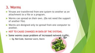 3. Worms
 Viruses are transferred from one system to another as an
attachment to a file or a program.
 Worms can spread on their own. (Do not need the support
of another file)
 Worms are designed only to spread from one computer to
another.
 NOT TO CAUSE CHANGES IN DATA OF THE SYSTEMS.
 Some worms cause problem of increased network traffic.
 Eg: Red Code, Slammer worm, Storm
 