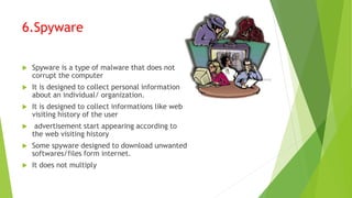 6.Spyware
 Spyware is a type of malware that does not
corrupt the computer
 It is designed to collect personal information
about an individual/ organization.
 It is designed to collect informations like web
visiting history of the user
 advertisement start appearing according to
the web visiting history
 Some spyware designed to download unwanted
softwares/files form internet.
 It does not multiply
 