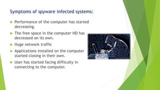 Symptoms of spyware infected systems:
 Performance of the computer has started
decreasing.
 The free space in the computer HD has
decreased on its own.
 Huge network traffic
 Applications installed on the computer
started closing in their own.
 User has started facing difficulty in
connecting to the computer.
 
