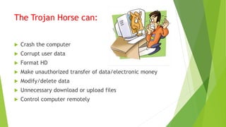 The Trojan Horse can:
 Crash the computer
 Corrupt user data
 Format HD
 Make unauthorized transfer of data/electronic money
 Modify/delete data
 Unnecessary download or upload files
 Control computer remotely
 