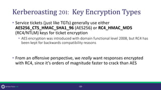 Kerberoasting 201: Key Encryption Types
• Service tickets (just like TGTs) generally use either
AES256_CTS_HMAC_SHA1_96 (AES256) or RC4_HMAC_MD5
(RC4/NTLM) keys for ticket encryption
• AES encryption was introduced with domain functional level 2008, but RC4 has
been kept for backwards compatibility reasons
• From an offensive perspective, we really want responses encrypted
with RC4, since it’s orders of magnitude faster to crack than AES
-10-
 