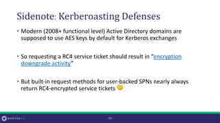 Sidenote:Kerberoasting Defenses
• Modern (2008+ functional level) Active Directory domains are
supposed to use AES keys by default for Kerberos exchanges
• So requesting a RC4 service ticket should result in “encryption
downgrade activity”
• But built-in request methods for user-backed SPNs nearly always
return RC4-encrypted service tickets 🤔
-11-
 
