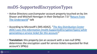 msDS-SupportedEncryptionTypes
• Active Directory user/computer account property touched on by Jim
Shaver and Mitchell Hennigan in their DerbyCon 7.0 “Return From
The Underworld” talk
• According to Microsoft’s [MS-ADA2], “The Key Distribution Center
(KDC) uses this information [msDS-SupportedEncryptionTypes] while
generating a service ticket for this account.”
• Translation: this property (on an account with a non-null SPN)
determines the encryption used for service tickets requested for that
account’s SPN(s)
-13-
 