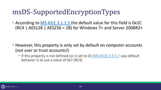 msDS-SupportedEncryptionTypes
• According to MS-KILE 3.1.1.5 the default value for this field is 0x1C
(RC4 | AES128 | AES256 = 28) for Windows 7+ and Server 2008R2+
• However, this property is only set by default on computer accounts
(not user or trust accounts!)
• If this property is not defined (or is set to 0) [MS-KILE] 3.3.5.7 says default
behavior is to use a value of 0x7 (RC4)
-14-
 