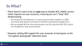 So What?
• There doesn’t seem to be an easy way to disable RC4_HMAC service
ticket requests on user accounts, meaning we can’t “stop” RC4
Kerberoasting
• The reason for this behavior is in case accounts were created in a 2003
functional level domain and haven’t had their passwords changed since
• We can disable RC4 for the entire domain, but this also kills RC4 TGTs, which
isn’t feasible for most environments
• However setting AES support for user accounts at least gives us the
“encryption downgrade” detection back
-17-
 
