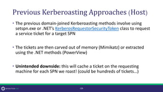 Previous Kerberoasting Approaches (Host)
• The previous domain-joined Kerberoasting methods involve using
setspn.exe or .NET’s KerberosRequestorSecurityToken class to request
a service ticket for a target SPN
• The tickets are then carved out of memory (Mimikatz) or extracted
using the .NET methods (PowerView)
• Unintended downside: this will cache a ticket on the requesting
machine for each SPN we roast! (could be hundreds of tickets…)
-19-
 