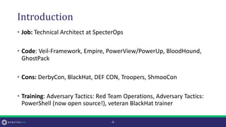 Introduction
• Job: Technical Architect at SpecterOps
• Code: Veil-Framework, Empire, PowerView/PowerUp, BloodHound,
GhostPack
• Cons: DerbyCon, BlackHat, DEF CON, Troopers, ShmooCon
• Training: Adversary Tactics: Red Team Operations, Adversary Tactics:
PowerShell (now open source!), veteran BlackHat trainer
-2-
 