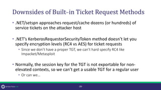 Downsides of Built-in Ticket Request Methods
• .NET/setspn approaches request/cache dozens (or hundreds) of
service tickets on the attacker host
• .NET’s KerberosRequestorSecurityToken method doesn’t let you
specify encryption levels (RC4 vs AES) for ticket requests
• Since we don’t have a proper TGT, we can’t hard specify RC4 like
Impacket/Metasploit
• Normally, the session key for the TGT is not exportable for non-
elevated contexts, so we can’t get a usable TGT for a regular user
• Or can we…
-20-
 