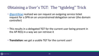 Obtaining a User’s TGT: The “tgtdeleg” Trick
• @gentilkiwi realized we can request an outgoing service ticket
request for a SPN on an unconstrained delegation server (the domain
controller)
• This results in a delegated TGT for the current user being present in
the AP-REQ in a way we can retrieve it
• Translation: we get a usable TGT for the current user!
-21-
 