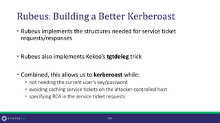 Rubeus:Building a Better Kerberoast
• Rubeus implements the structures needed for service ticket
requests/responses
• Rubeus also implements Kekeo’s tgtdeleg trick
• Combined, this allows us to kerberoast while:
• not needing the current user’s key/password
• avoiding caching service tickets on the attacker-controlled host
• specifying RC4 in the service ticket requests
-22-
 