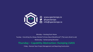 Monday – Hunting from Home
Tuesday – Everything You Always Wanted To Know About BloodHound* (*But were afraid to ask)
Wednesday – Kerberoasting Revisited
Thursday – Capability Abstraction: Dumping LSASS
Friday – Remote Team Project Management and Reporting Construction
www.specterops.io
@specterops
info@specterops.io
 