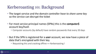 Kerberoasting 101:Background
• The target service and the domain controller have to share some key
so the service can decrypt the ticket
• For most service principal names (SPNs) this is the computer$
account key/hash
• Computer accounts (by default) have random passwords that every 30 days
• But if the SPN is registered for a user account, we now have a piece of
data that’s encrypted with their key
• Requesting this and cracking offline == Kerberoasting !
-7-
 