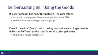 Kerberoasting 101: Using the Goods
• If a user account has an SPN registered, the user often:
• has admin privileges on the machine specified in the SPN
• and/or is in other privileged domain groups
• Even if they don’t/aren’t, with the key cracked, we can forge service
tickets as ANY user to the specific service principal name
• This is what “silver tickets” are!
-8-
 