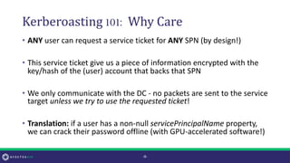 Kerberoasting 101: Why Care
• ANY user can request a service ticket for ANY SPN (by design!)
• This service ticket give us a piece of information encrypted with the
key/hash of the (user) account that backs that SPN
• We only communicate with the DC - no packets are sent to the service
target unless we try to use the requested ticket!
• Translation: if a user has a non-null servicePrincipalName property,
we can crack their password offline (with GPU-accelerated software!)
-9-
 