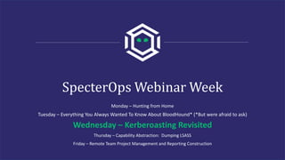 SpecterOps Webinar Week
Monday – Hunting from Home
Tuesday – Everything You Always Wanted To Know About BloodHound* (*But were afraid to ask)
Wednesday – Kerberoasting Revisited
Thursday – Capability Abstraction: Dumping LSASS
Friday – Remote Team Project Management and Reporting Construction
 