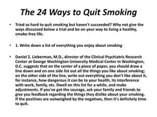 The 24 Ways to Quit Smoking
• Tried so hard to quit smoking but haven't succeeded? Why not give the
ways discussed below a trial and be on your way to living a healthy,
smoke-free life.
• 1. Write down a list of everything you enjoy about smoking
• Daniel Z. Lieberman, M.D., director of the Clinical Psychiatric Research
Center at George Washington University Medical Center in Washington,
D.C. suggests that on the center of a piece of paper, you should draw a
line down and on one side list out all the things you like about smoking;
on the other side of the line, write out everything you don’t like about it,
for instance, how dangerous it can be to your health, its interference
with work, family, etc. Dwell on this list for a while, and make
adjustments. If you've got the courage, ask your family and friends to
give you feedback regarding the things they dislike about your smoking.
If the positives are outweighed by the negatives, then it's definitely time
to quit.
 