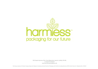 108 Claydon Business Park, Great Blakenham, Ipswich, Suffolk, IP6 0NL
                                                                         t +44 (0)1473 836225
                                                                    www.harmlesspackaging.co.uk

Ant Group comprises of Antistat, Acupaq, Cygna and Cyberpac (including sub-brand Harmless Packaging), all of which are trading divisions of ESD Control Centre Ltd. Registered No. 2526954
 