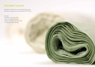 Harmless-Compost
Harmless-Compost is a starch based packaging
solution for bags, sacks and magazine flow wrap.


Benefits:
• Excellent, high spec film
• Great strength and finish
• Reduced reliance on fossil fuels
• Composts within 90 days
 