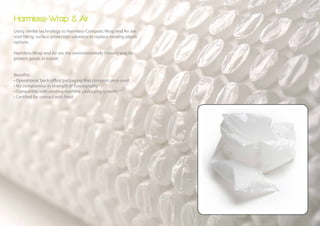Harmless-Wrap & Air
Using similar technology to Harmless-Compost; Wrap and Air are
void filling, surface protection solutions to replace existing plastic
options.

Harmless-Wrap and Air are the environmentally friendly way to
protect goods in transit.


Benefits:
• Operational ‘back-office’ packaging that compost once used
• No compromise in strength or functionality
• Compatible with existing machine packaging systems
• Certified for contact with food
 