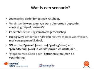 Wat	
  is	
  een	
  scenario?
• Jouw	
  acties die	
  leiden	
  tot	
  een	
  resultaat.
• Versimpelde weergave	
  van	
  werk	
  binnen	
  een	
  bepaalde	
  
context,	
  groep	
  of	
  persona’s.
• Concrete	
  toepassing van	
  divers	
  gereedschap.
• Huidig	
  werk	
  omdenken naar	
  een	
  nieuwe	
  manier	
  van	
  werken,	
  
met	
  een	
  gezamenlijk	
  doel.
• 3G verbind ‘gevoel’	
  (waarom),	
  ‘gedrag’	
  (hoe) en	
  
‘gereedschap’	
  (wat)	
  in	
  werkafspraken	
  en	
  richtlijnen.
• ‘Stoppen	
  met,	
  Gaan	
  doen’	
  patronen	
  stimuleren	
  de	
  
verandering.
 