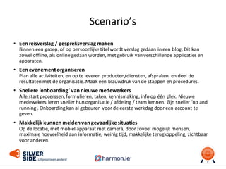 Scenario’s
• Een	
  reisverslag	
  /	
  gespreksverslag	
  maken
Binnen	
  een	
  groep,	
  of	
  op	
  persoonlijke	
  titel	
  wordt	
  verslag	
  gedaan	
  in	
  een	
  blog.	
  Dit	
  kan	
  
zowel	
  offline,	
  als	
  online	
  gedaan	
  worden,	
  met	
  gebruik	
  van	
  verschillende	
  applicaties	
  en	
  
apparaten.
• Een	
  evenement	
  organiseren
Plan	
  alle	
  activiteiten,	
  en	
  op	
  te	
  leveren	
  producten/diensten,	
  afspraken,	
  en	
  deel	
  de	
  
resultaten	
  met	
  de	
  organisatie.	
  Maak	
  een	
  blauwdruk	
  van	
  de	
  stappen	
  en	
  procedures.
• Snellere	
  ‘onboarding’	
  van	
  nieuwe	
  medewerkers
Alle	
  start	
  procerssen,	
  formulieren,	
  taken,	
  kennismaking,	
  info	
  op	
  één	
  plek.	
  Nieuwe	
  
medewekers leren	
  sneller	
  hun	
  organisatie	
  /	
  afdeling	
  /	
  team	
  kennen.	
  Zijn	
  sneller	
  ‘up	
  and
running’.	
  Onboarding kan	
  al	
  gebeuren	
  voor	
  de	
  eerste	
  werkdag	
  door	
  een	
  account	
  te	
  
geven.
• Makkelijk	
  kunnen	
  melden	
  van	
  gevaarlijke	
  situaties	
  
Op	
  de	
  locatie,	
  met	
  mobiel	
  apparaat	
  met	
  camera,	
  door	
  zoveel	
  mogelijk	
  mensen,	
  
maximale	
  hoeveelheid	
  aan	
  informatie,	
  weinig	
  tijd,	
  makkelijke	
  terugkoppeling,	
  zichtbaar	
  
voor	
  anderen.
 