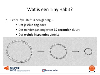 Wat	
  is	
  een	
  Tiny	
  Habit?
• Een“Tiny Habit”	
  is	
  een gedrag -­‐-­‐
• Dat	
  je	
  elke	
  dag	
  doet
• Dat minder	
  dan ongeveer 30	
  seconden duurt
• Dat	
  weinig	
  inspanning	
  vereist
 