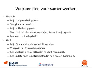 Voorbeelden	
  voor	
  samenwerken
• Nadat	
  ik	
  …
– Mijn	
  computer	
  heb	
  gestart	
  …
– Terugkom	
  van	
  lunch	
  …
– Mijn	
  koffie	
  heb	
  gepakt	
  …
– Start	
  met	
  het	
  plannen	
  van	
  een	
  bijeenkomst	
  in	
  mijn	
  agenda	
  
– Met	
  een	
  klant	
  heb	
  gebeld	
  
• Ga	
  ik	
  …	
  
– Mijn	
  	
  Skype	
  status/statusbericht	
  instellen
– Vragen	
  in	
  het	
  Forum	
  doornemen
– Een	
  verslagje	
  schrijven	
  (Blog)	
  in	
  de	
  klant	
  Community
– Een	
  update	
  doen	
  in	
  de	
  Nieuwsfeed in	
  mijn	
  project	
  Community
 