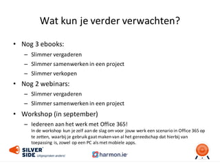 Wat	
  kun	
  je	
  verder	
  verwachten?
• Nog	
  3	
  ebooks:
– Slimmer	
  vergaderen
– Slimmer	
  samenwerken	
  in	
  een	
  project
– Slimmer	
  verkopen
• Nog	
  2	
  webinars:
– Slimmer	
  vergaderen
– Slimmer	
  samenwerken	
  in	
  een	
  project
• Workshop	
  (in	
  september)
– Iedereen	
  aan	
  het	
  werk	
  met	
  Office	
  365!
In	
  de	
  workshop	
  kun	
  je	
  zelf	
  aan	
  de	
  slag	
  om	
  voor	
  jouw	
  werk	
  een	
  scenario	
  in	
  Office	
  365	
  op	
  
te	
  zetten,	
  waarbij	
  je	
  gebruik	
  gaat	
  maken	
  van	
  al	
  het	
  gereedschap	
  dat	
  hierbij	
  van	
  
toepassing	
  is,	
  zowel	
  op	
  een	
  PC	
  als	
  met	
  mobiele	
  apps.
 