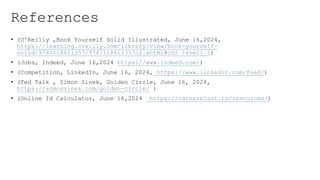 References
? (O'Reilly ,Book Yourself Solid Illustrated, June 16,2024,
https://learning.oreilly.com/library/view/book-yourself-
solid/9781118611357/9781118611357c2.xhtml#c02_level1_1)
? (Jobs, Indeed, June 16,2024 https://www.indeed.com/)
? (Competition, LinkedIn, June 16, 2024, https://www.linkedin.com/feed/)
? (Ted Talk , Simon Sinek, Golden Circle, June 16, 2024,
https://simonsinek.com/golden-circle/ )
? (Online Id Calculator, June 16,2024 https://careerblast.tv/resources/)
 