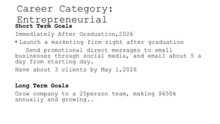 Career Category:
Entrepreneurial
Short Term Goals
Immediately After Graduation,2026
? Launch a marketing firm right after graduation
Send promotional direct messages to small
businesses through social media, and email about 5 a
day from starting day.
Have about 3 clients by May 1,2026
Long Term Goals
Grow company to a 25person team, making $650k
annually and growing..
 