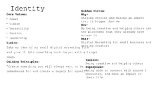 Identity
Core Values:
? Power
? Vision
? Versatility
? Passion
? Leadership
Vision:
Take my idea of my small digital marketing firm
and grow it into something much larger with a larger
team.
Guiding Principles:
Create something you will always want to be
remembered for and create a legacy for myself.
Golden Circle:
Why-
Sharing stories and making an impact
that is bigger than me
How-
By being creative and helping others use
the platforms that they already have
access to
What-
Digital Marketing for small business and
growing creators
Passion:
Being creative and helping others
Superpower:
Being able to connect with anyone I
encounter, and make an impact in
their life
 