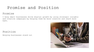 Promise and Position
Promise
I help small businesses drive digital growth by using strategic insights
and creative campaigns by helping them be more creative and reach more
eyes.
Position
Helping businesses stand out
 