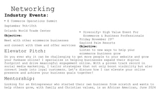 Networking
Industry Events:
? E Commerce Operations Summit
September 9th-10th
Orlando World Trade Center
Objective:
Meet with other ecommerce businesses
and connect with them and offer services
Elevator Pitch:
Do you ever why it can be challenging to get more people to your website and grow
your fanbase online? I specialize in helping businesses expand their digital
footprint and drive meaningful engagement online. With a proven track record in
social media marketing, I tailor strategies that not only boost visibility but also
convert leads into loyal customers. Let's discuss how I can elevate your online
presence and achieve your business goals together!
Mentorship:
Looking for an Entrepreneur who started their own business from scratch and wants to
help others grow, with family and Christian values, is an African American, June 2024
? Diversify- High Value Event For
Ecommerce & Business Professionals
Friday November 29th
Gaylord Palm Resorts
Objective:
Listen to new ways to help your
ecommerce business grow
 