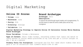 Digital Marketing
Online ID Scores
? Volume: none
? Relevance: none
? Purity: N/A
? Diversity: Average
? Validation: Low
Digital Marketing Strategy to Improve Online ID Calculator Scores While Exuding
Brand Archetype
Focus Variables: Volume & Relevance
Type of Content: Short video format, recording videos that users can watch on
there phones on social media platforms of my life and get a little insight on
who I am as a person
Primary Tools for Disruption: Instagram and Tik Toc- make short videos that will
gain a lot of attraction that viewers would like to see
Brand Archetype
Archetype: Hero
Description:
To improve the world through expert mastery and courageousness. To
me that means to make the world a better place and be very
courageous.
 