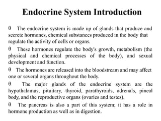 Endocrine System Introduction
 The endocrine system is made up of glands that produce and
secrete hormones, chemical substances produced in the body that
regulate the activity of cells or organs.
 These hormones regulate the body's growth, metabolism (the
physical and chemical processes of the body), and sexual
development and function.
 The hormones are released into the bloodstream and may affect
one or several organs throughout the body.
 The major glands of the endocrine system are the
hypothalamus, pituitary, thyroid, parathyroids, adrenals, pineal
body, and the reproductive organs (ovaries and testes).
 The pancreas is also a part of this system; it has a role in
hormone production as well as in digestion.
 