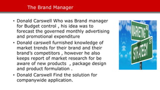 The Brand Manager
• Donald Carswell Who was Brand manager
for Budget control , his idea was to
forecast the governed monthly advertising
and promotional expenditure
• Donald carswell furnished knowledge of
market trends for their brand and their
brand’s competitors , however he also
keeps report of market research for be
aware of new products , package design
and product formulation .
• Donald Carswell Find the solution for
companywide application.
 