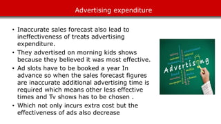 Advertising expenditure
• Inaccurate sales forecast also lead to
ineffectiveness of treats advertising
expenditure.
• They advertised on morning kids shows
because they believed it was most effective.
• Ad slots have to be booked a year In
advance so when the sales forecast figures
are inaccurate additional advertising time is
required which means other less effective
times and Tv shows has to be chosen .
• Which not only incurs extra cost but the
effectiveness of ads also decrease
 