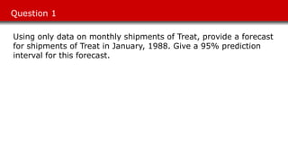 Question 1
Using only data on monthly shipments of Treat, provide a forecast
for shipments of Treat in January, 1988. Give a 95% prediction
interval for this forecast.
 