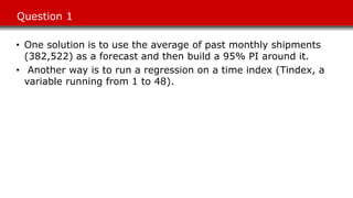 Question 1
• One solution is to use the average of past monthly shipments
(382,522) as a forecast and then build a 95% PI around it.
• Another way is to run a regression on a time index (Tindex, a
variable running from 1 to 48).
 