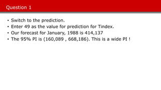 Question 1
• Switch to the prediction.
• Enter 49 as the value for prediction for Tindex.
• Our forecast for January, 1988 is 414,137
• The 95% PI is (160,089 , 668,186). This is a wide PI !
 