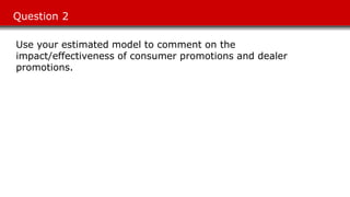 Question 2
Use your estimated model to comment on the
impact/effectiveness of consumer promotions and dealer
promotions.
 