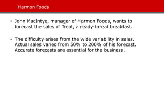 Harmon Foods
• John MacIntye, manager of Harmon Foods, wants to
forecast the sales of Treat, a ready-to-eat breakfast.
• The difficulty arises from the wide variability in sales.
Actual sales varied from 50% to 200% of his forecast.
Accurate forecasts are essential for the business.
 